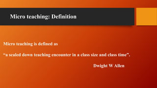 Micro teaching: Definition
Micro teaching is defined as
“a scaled down teaching encounter in a class size and class time”.
Dwight W Allen