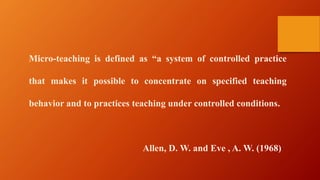 Micro-teaching is defined as “a system of controlled practice
that makes it possible to concentrate on specified teaching
behavior and to practices teaching under controlled conditions.
Allen, D. W. and Eve , A. W. (1968)