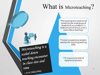 What is Microteaching?
“The teaching of a small unit of
content to the small group of
students (6-10 number) in a
small amount of time (5-7 min.)
means MicroTeaching”.
*To train inexperience student-
teachers for acquiring teaching
skills.
*To improve the skills of
experience teachers.
9
 