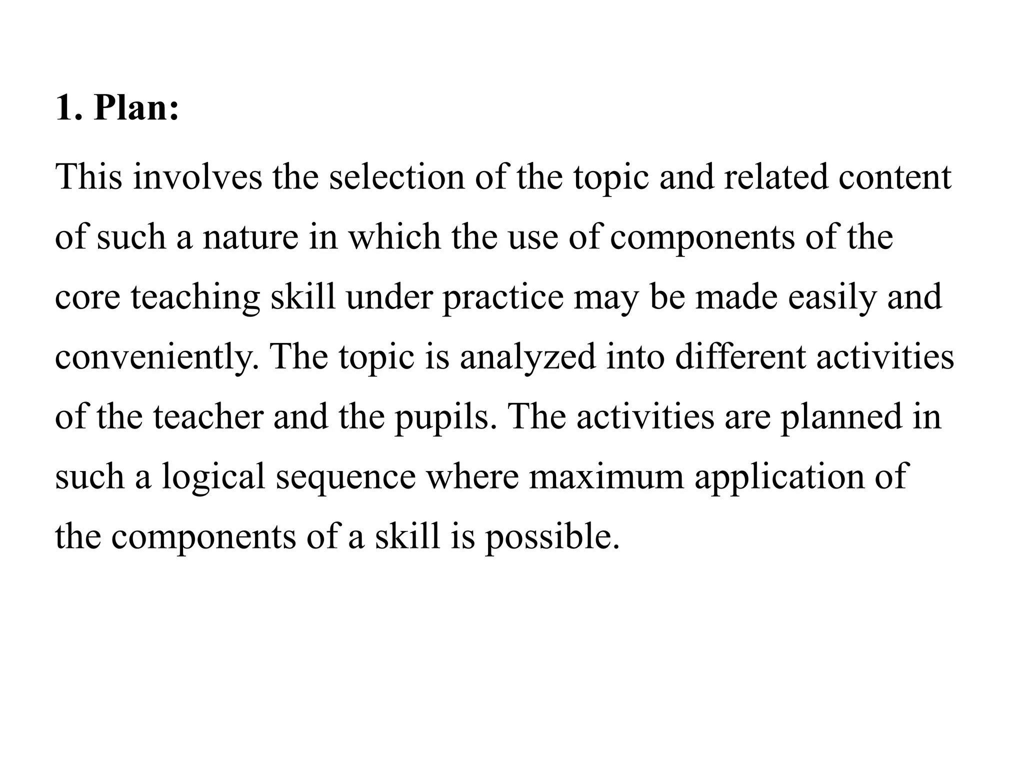 1. Plan:
This involves the selection of the topic and related content
of such a nature in which the use of components of the
core teaching skill under practice may be made easily and
conveniently. The topic is analyzed into different activities
of the teacher and the pupils. The activities are planned in
such a logical sequence where maximum application of
the components of a skill is possible.
 