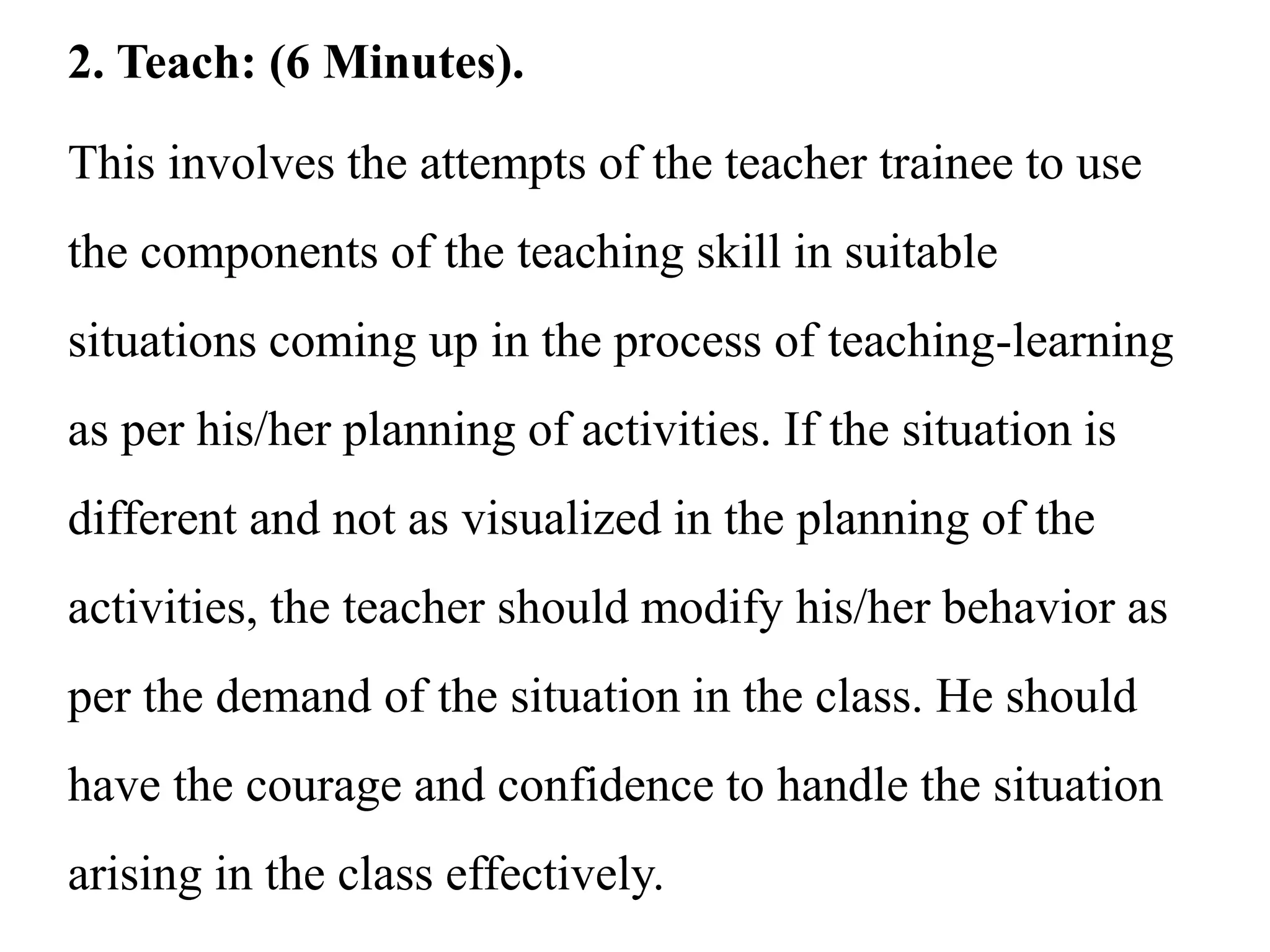 2. Teach: (6 Minutes).
This involves the attempts of the teacher trainee to use
the components of the teaching skill in suitable
situations coming up in the process of teaching-learning
as per his/her planning of activities. If the situation is
different and not as visualized in the planning of the
activities, the teacher should modify his/her behavior as
per the demand of the situation in the class. He should
have the courage and confidence to handle the situation
arising in the class effectively.
 