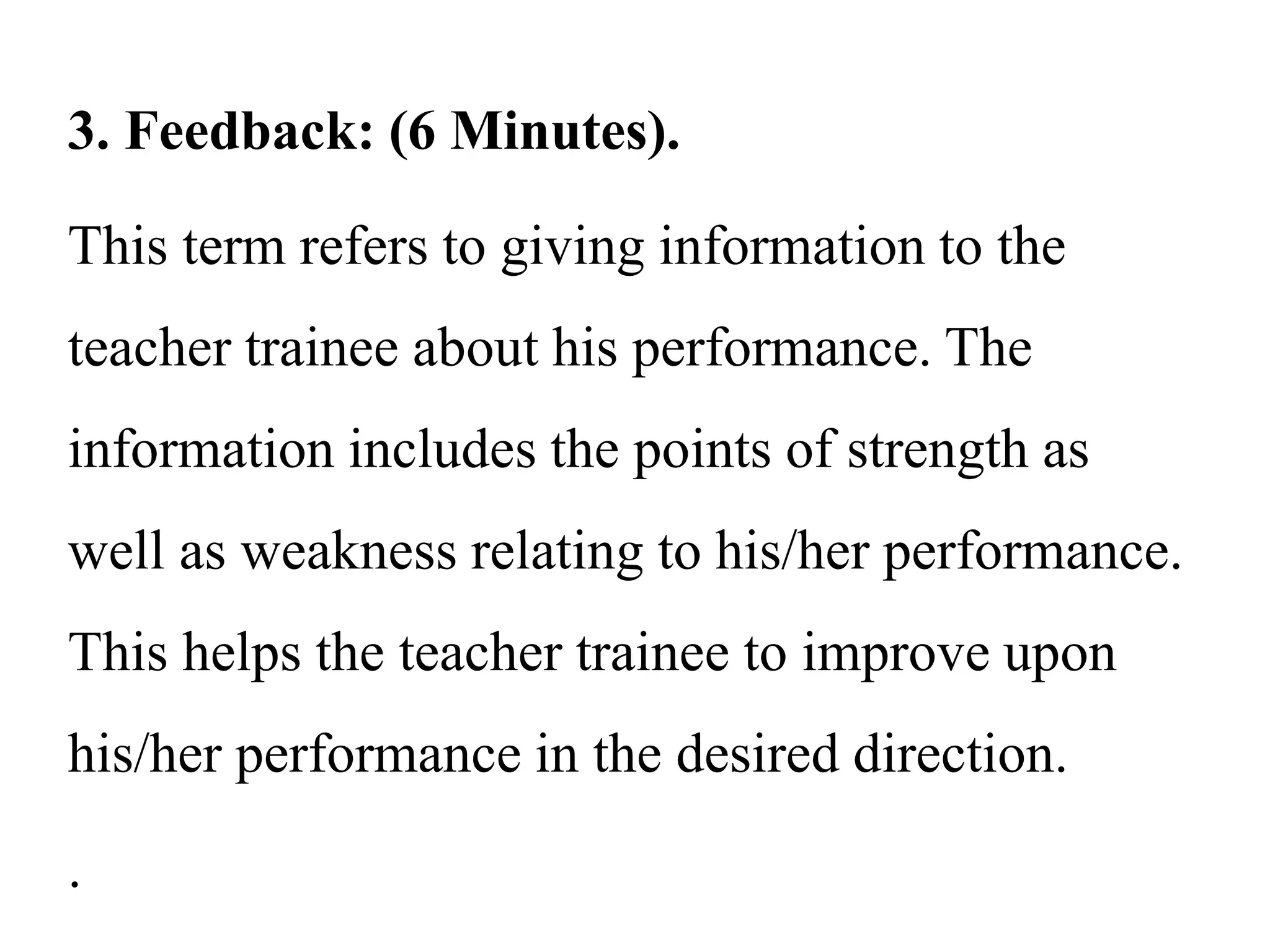3. Feedback: (6 Minutes).
This term refers to giving information to the
teacher trainee about his performance. The
information includes the points of strength as
well as weakness relating to his/her performance.
This helps the teacher trainee to improve upon
his/her performance in the desired direction.
.
 