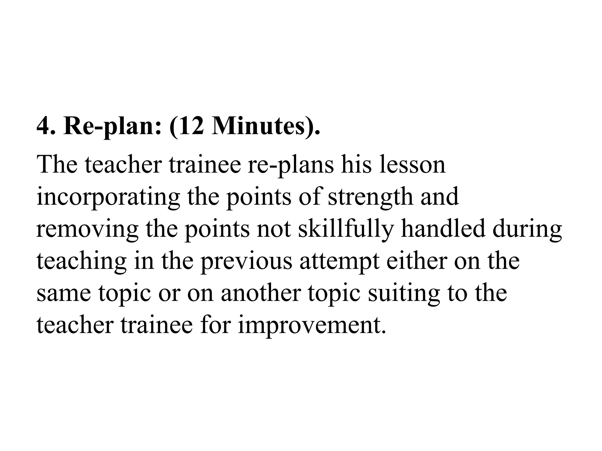 4. Re-plan: (12 Minutes).
The teacher trainee re-plans his lesson
incorporating the points of strength and
removing the points not skillfully handled during
teaching in the previous attempt either on the
same topic or on another topic suiting to the
teacher trainee for improvement.
 
