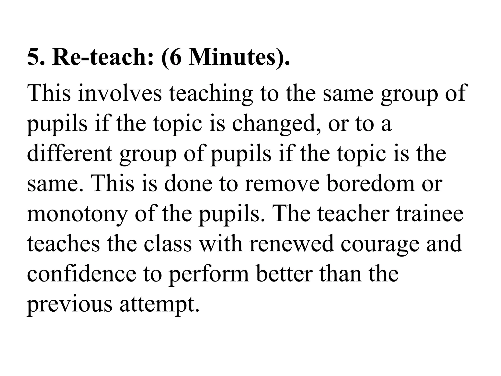 5. Re-teach: (6 Minutes).
This involves teaching to the same group of
pupils if the topic is changed, or to a
different group of pupils if the topic is the
same. This is done to remove boredom or
monotony of the pupils. The teacher trainee
teaches the class with renewed courage and
confidence to perform better than the
previous attempt.
 
