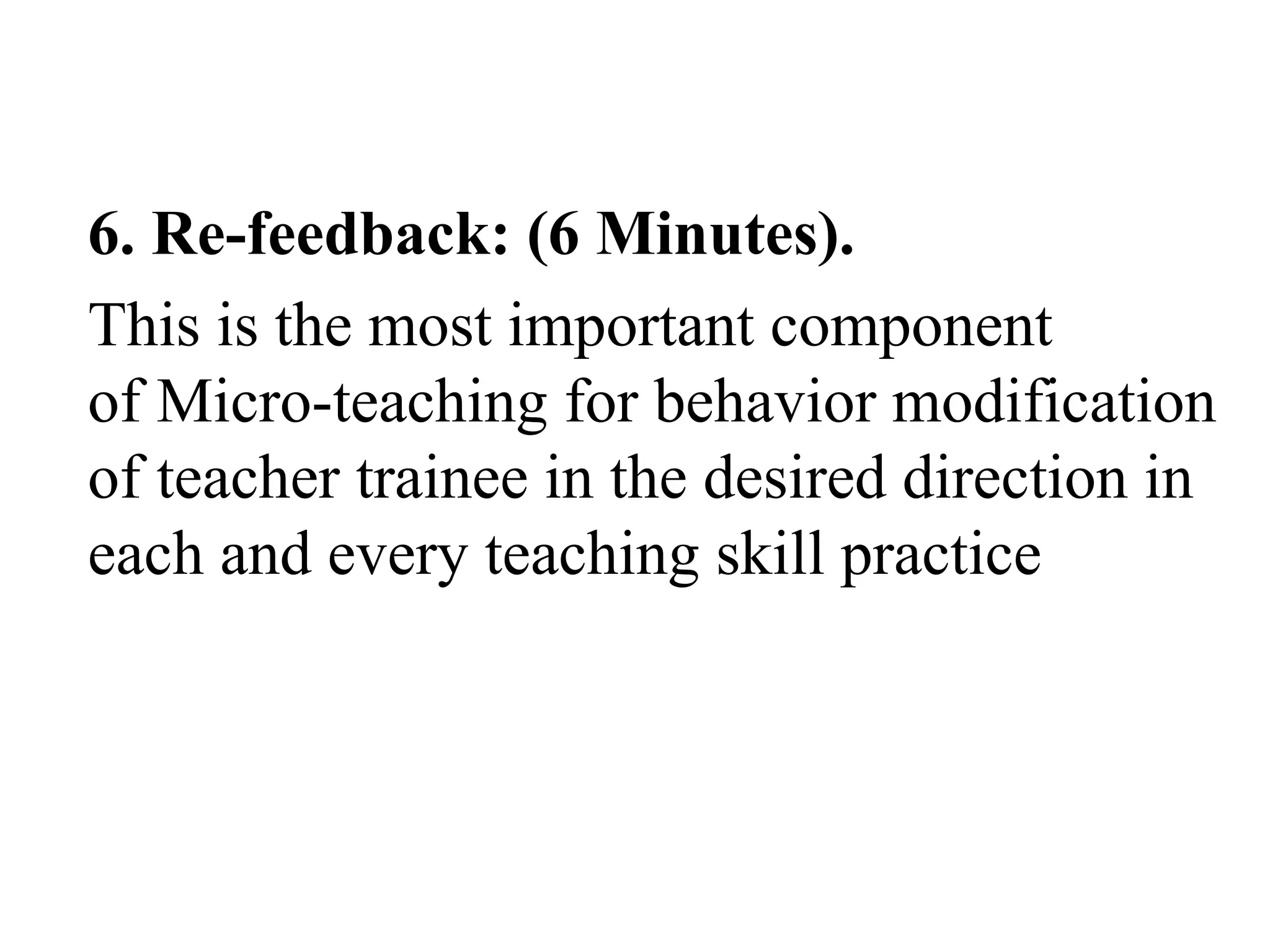 6. Re-feedback: (6 Minutes).
This is the most important component
of Micro-teaching for behavior modification
of teacher trainee in the desired direction in
each and every teaching skill practice
 