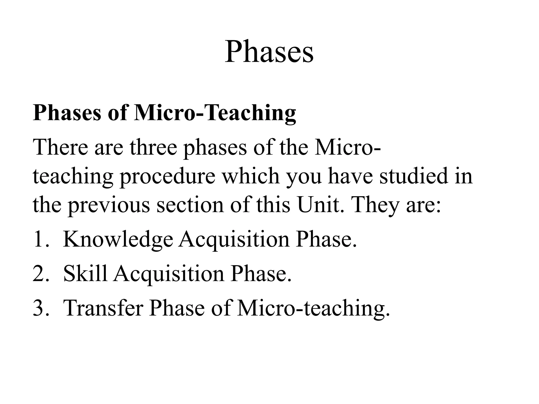 Phases
Phases of Micro-Teaching
There are three phases of the Micro-
teaching procedure which you have studied in
the previous section of this Unit. They are:
1. Knowledge Acquisition Phase.
2. Skill Acquisition Phase.
3. Transfer Phase of Micro-teaching.
 