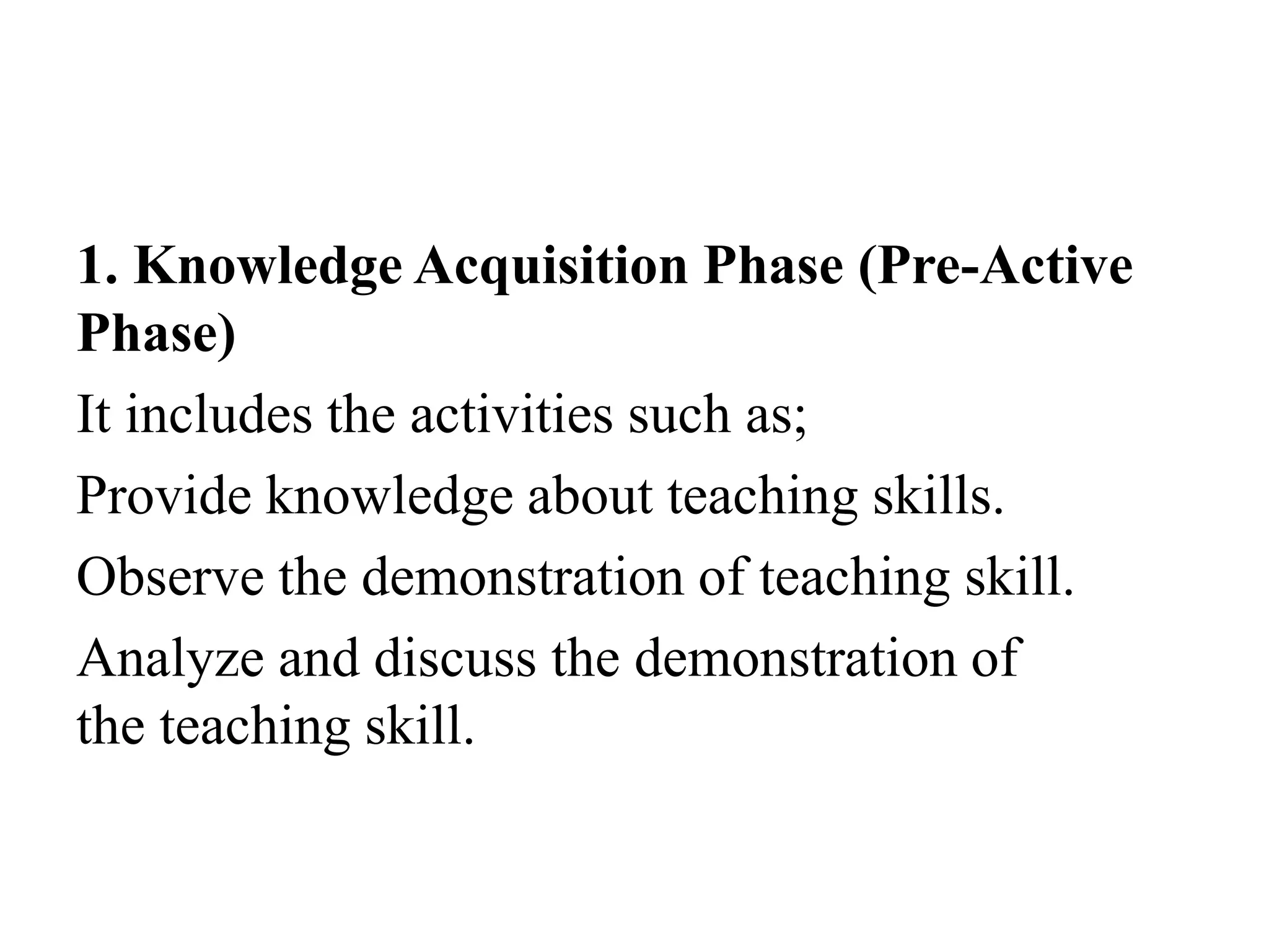 1. Knowledge Acquisition Phase (Pre-Active
Phase)
It includes the activities such as;
Provide knowledge about teaching skills.
Observe the demonstration of teaching skill.
Analyze and discuss the demonstration of
the teaching skill.
 