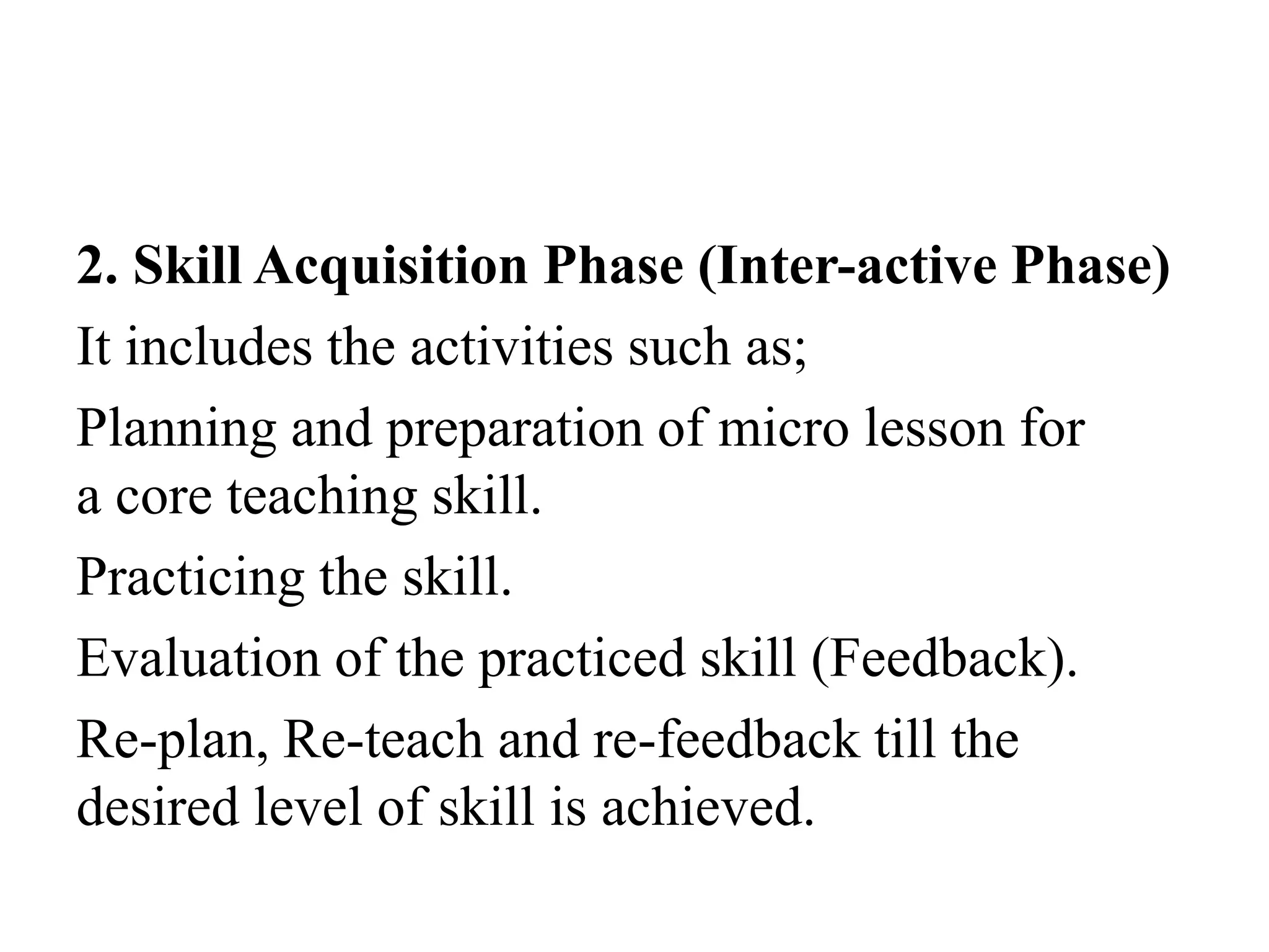 2. Skill Acquisition Phase (Inter-active Phase)
It includes the activities such as;
Planning and preparation of micro lesson for
a core teaching skill.
Practicing the skill.
Evaluation of the practiced skill (Feedback).
Re-plan, Re-teach and re-feedback till the
desired level of skill is achieved.
 