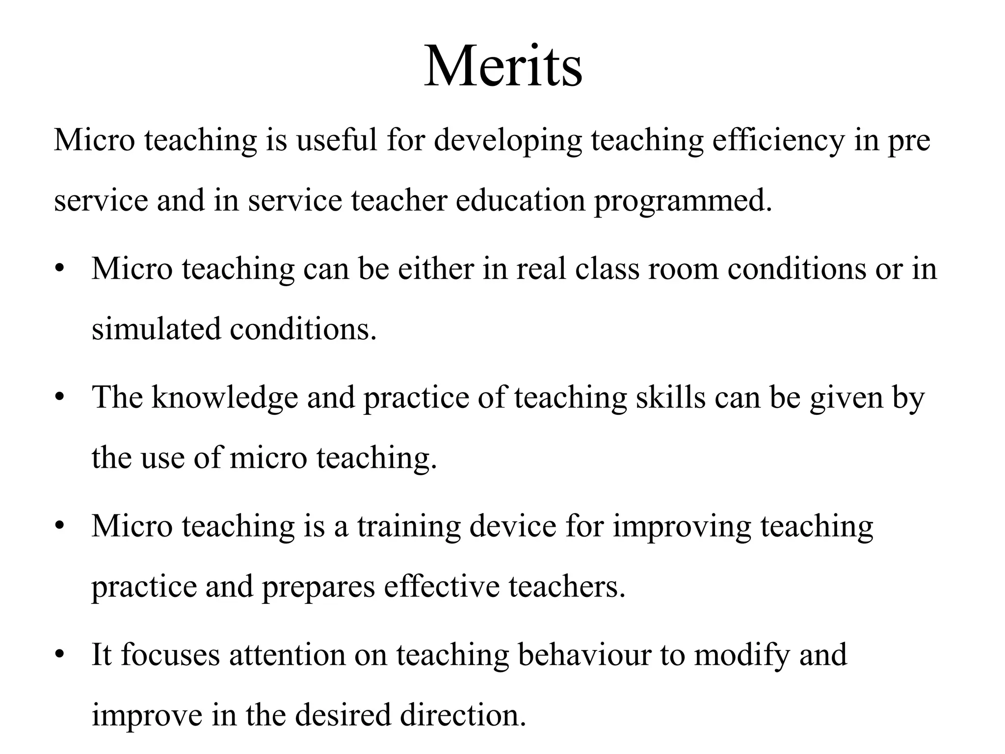 Merits
Micro teaching is useful for developing teaching efficiency in pre
service and in service teacher education programmed.
• Micro teaching can be either in real class room conditions or in
simulated conditions.
• The knowledge and practice of teaching skills can be given by
the use of micro teaching.
• Micro teaching is a training device for improving teaching
practice and prepares effective teachers.
• It focuses attention on teaching behaviour to modify and
improve in the desired direction.
 