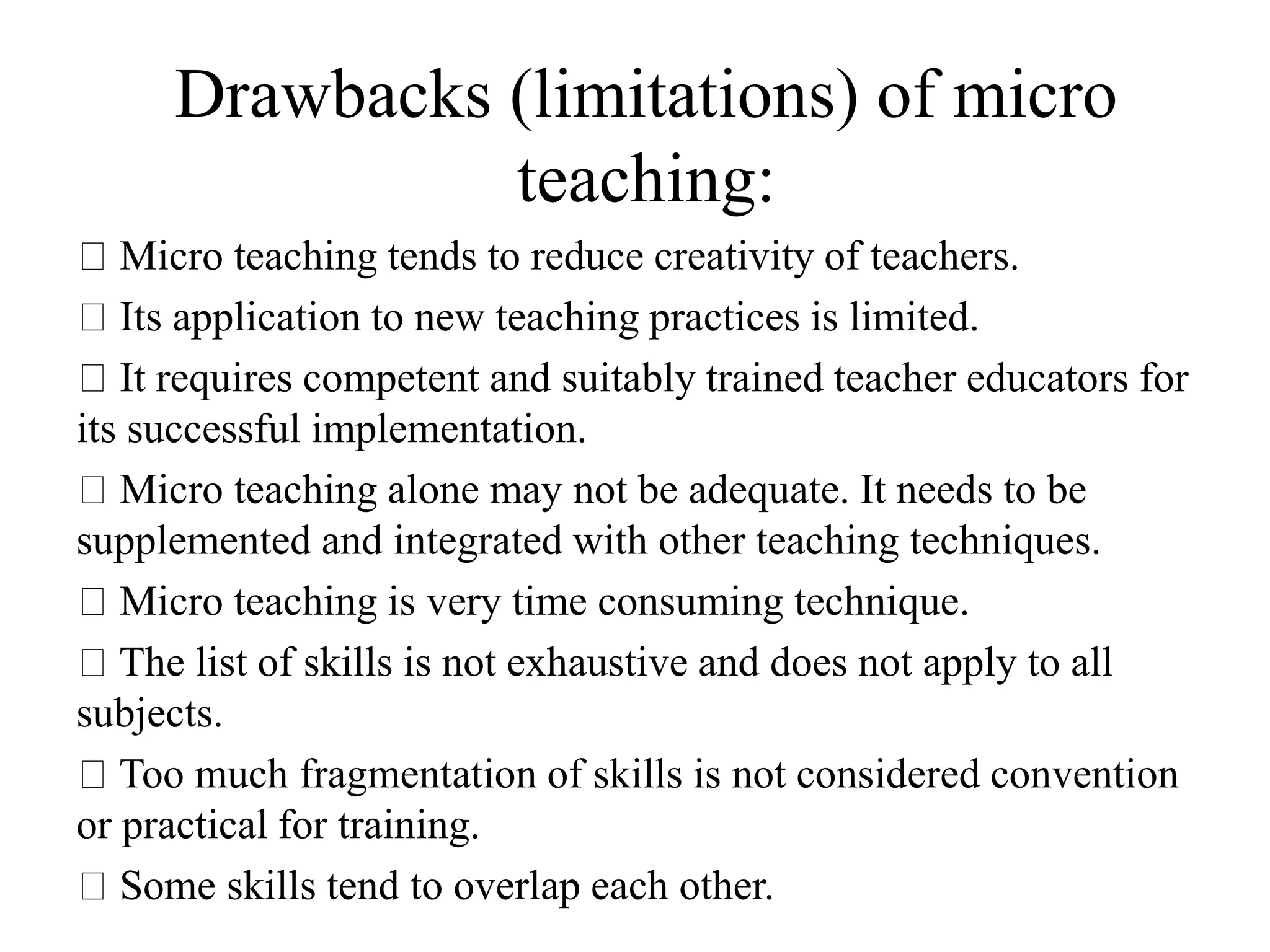Drawbacks (limitations) of micro
teaching:
Micro teaching tends to reduce creativity of teachers.
Its application to new teaching practices is limited.
It requires competent and suitably trained teacher educators for
its successful implementation.
Micro teaching alone may not be adequate. It needs to be
supplemented and integrated with other teaching techniques.
Micro teaching is very time consuming technique.
The list of skills is not exhaustive and does not apply to all
subjects.
Too much fragmentation of skills is not considered convention
or practical for training.
Some skills tend to overlap each other.
 