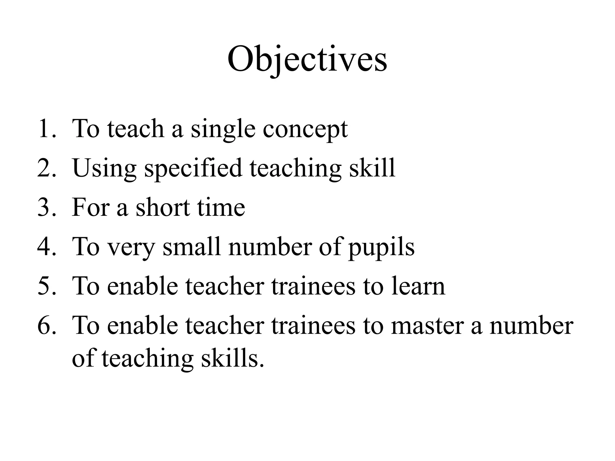 Objectives
1. To teach a single concept
2. Using specified teaching skill
3. For a short time
4. To very small number of pupils
5. To enable teacher trainees to learn
6. To enable teacher trainees to master a number
of teaching skills.
 