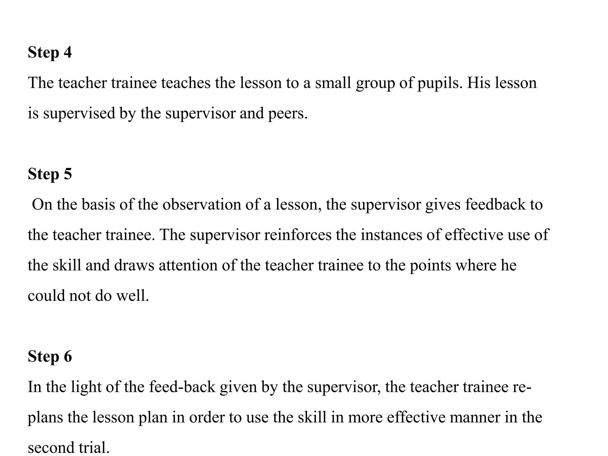 Step 4
The teacher trainee teaches the lesson to a small group of pupils. His lesson
is supervised by the supervisor and peers.
Step 5
On the basis of the observation of a lesson, the supervisor gives feedback to
the teacher trainee. The supervisor reinforces the instances of effective use of
the skill and draws attention of the teacher trainee to the points where he
could not do well.
Step 6
In the light of the feed-back given by the supervisor, the teacher trainee re-
plans the lesson plan in order to use the skill in more effective manner in the
second trial.
 