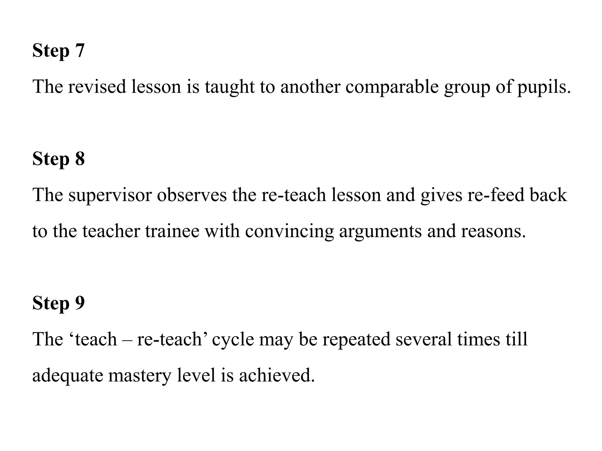 Step 7
The revised lesson is taught to another comparable group of pupils.
Step 8
The supervisor observes the re-teach lesson and gives re-feed back
to the teacher trainee with convincing arguments and reasons.
Step 9
The ‘teach – re-teach’ cycle may be repeated several times till
adequate mastery level is achieved.
 