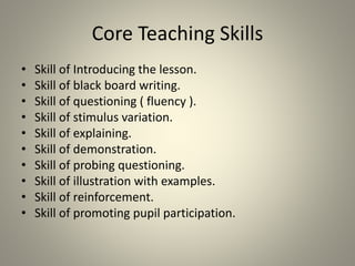 Core Teaching Skills
• Skill of Introducing the lesson.
• Skill of black board writing.
• Skill of questioning ( fluency ).
• Skill of stimulus variation.
• Skill of explaining.
• Skill of demonstration.
• Skill of probing questioning.
• Skill of illustration with examples.
• Skill of reinforcement.
• Skill of promoting pupil participation.
 