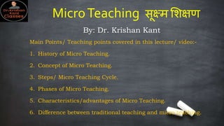 MicroTeaching सूक्ष्म शिक्षण
By: Dr. Krishan Kant
Main Points/ Teaching points covered in this lecture/ video:-
1. History of Micro Teaching.
2. Concept of Micro Teaching.
3. Steps/ Micro Teaching Cycle.
4. Phases of Micro Teaching.
5. Characteristics/advantages of Micro Teaching.
6. Difference between traditional teaching and micro teaching.
 
