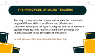 THE PRINCIPLES OF MICRO-TEACHING
Teaching is a very complex process, and as a teacher, you need a
range of different skills to be efficient and effective in a
classroom. You require the right training and courses to become a
teacher. Micro-teaching revolves around a few principles that
improve its reach in the development of teachers.
In next slides are the principles of micro-teaching:
 