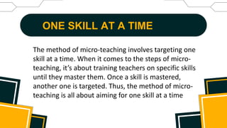 ONE SKILL AT A TIME
The method of micro-teaching involves targeting one
skill at a time. When it comes to the steps of micro-
teaching, it’s about training teachers on specific skills
until they master them. Once a skill is mastered,
another one is targeted. Thus, the method of micro-
teaching is all about aiming for one skill at a time
 