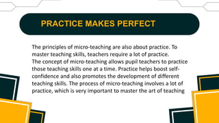 PRACTICE MAKES PERFECT
The principles of micro-teaching are also about practice. To
master teaching skills, teachers require a lot of practice.
The concept of micro-teaching allows pupil teachers to practice
those teaching skills one at a time. Practice helps boost self-
confidence and also promotes the development of different
teaching skills. The process of micro-teaching involves a lot of
practice, which is very important to master the art of teaching
 