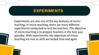 EXPERIMENTS
Experiments are also one of the key features of micro-
teaching. In micro-teaching, there are many different
experiments conducted to test the teachers. The objective
of micro-teaching is to prepare teachers in the best way
possible. With experiments, the objectives of micro-
teaching are met as skills are tested time and again
 