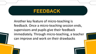 FEEDBACK
Another key feature of micro-teaching is
feedback. Once a micro-teaching session ends,
supervisors and pupils give their feedback
immediately. Through micro-teaching, a teacher
can improve and work on their drawbacks
 