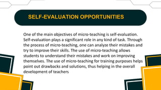 SELF-EVALUATION OPPORTUNITIES
One of the main objectives of micro-teaching is self-evaluation.
Self-evaluation plays a significant role in any kind of task. Through
the process of micro-teaching, one can analyze their mistakes and
try to improve their skills. The use of micro-teaching allows
students to understand their mistakes and work on improving
themselves. The use of micro-teaching for training purposes helps
point out drawbacks and solutions, thus helping in the overall
development of teachers
 