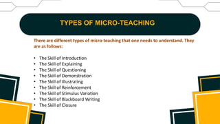TYPES OF MICRO-TEACHING
There are different types of micro-teaching that one needs to understand. They
are as follows:
• The Skill of Introduction
• The Skill of Explaining
• The Skill of Questioning
• The Skill of Demonstration
• The Skill of Illustrating
• The Skill of Reinforcement
• The Skill of Stimulus Variation
• The Skill of Blackboard Writing
• The Skill of Closure
 