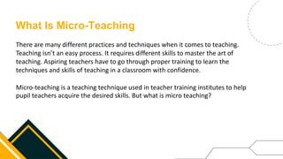 What Is Micro-Teaching
There are many different practices and techniques when it comes to teaching.
Teaching isn’t an easy process. It requires different skills to master the art of
teaching. Aspiring teachers have to go through proper training to learn the
techniques and skills of teaching in a classroom with confidence.
Micro-teaching is a teaching technique used in teacher training institutes to help
pupil teachers acquire the desired skills. But what is micro teaching?
 
