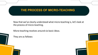 THE PROCESS OF MICRO-TEACHING
Now that we’ve clearly understood what micro-teaching is, let’s look at
the process of micro-teaching.
Micro-teaching revolves around six basic ideas.
They are as follows:
 