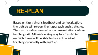 RE-PLAN
Based on the trainer’s feedback and self-evaluation,
the trainee will re-plan their approach and strategies.
This can include communication, presentation style or
teaching skill. Micro-teaching may be stressful for
many, but one will be able to master the art of
teaching eventually with practice
 
