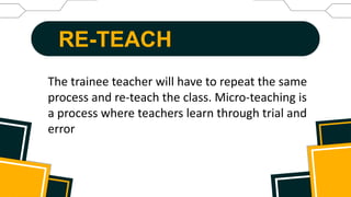 RE-TEACH
The trainee teacher will have to repeat the same
process and re-teach the class. Micro-teaching is
a process where teachers learn through trial and
error
 