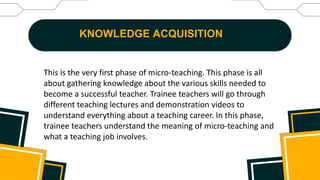 KNOWLEDGE ACQUISITION
This is the very first phase of micro-teaching. This phase is all
about gathering knowledge about the various skills needed to
become a successful teacher. Trainee teachers will go through
different teaching lectures and demonstration videos to
understand everything about a teaching career. In this phase,
trainee teachers understand the meaning of micro-teaching and
what a teaching job involves.
 