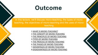 Outcome
In this lecture, we’ll discuss micro-teaching, the types of micro-
teaching, the objectives of micro-teaching and the uses of micro-
teaching.
1.WHAT IS MICRO-TEACHING?
2.THE CONCEPT OF MICRO-TEACHING
3.THE PRINCIPLES OF MICRO-TEACHING
4.TYPES OF MICRO-TEACHING
5.THE PROCESS OF MICRO-TEACHING
6.THE PHASES OF MICRO-TEACHING
7.ADVANTAGES OF MICRO-TEACHING
8.DISADVANTAGES OF MICRO-TEACHING
 