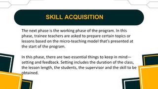SKILL ACQUISITION
The next phase is the working phase of the program. In this
phase, trainee teachers are asked to prepare certain topics or
lessons based on the micro-teaching model that’s presented at
the start of the program.
In this phase, there are two essential things to keep in mind—
setting and feedback. Setting includes the duration of the class,
the lesson length, the students, the supervisor and the skill to be
obtained.
 