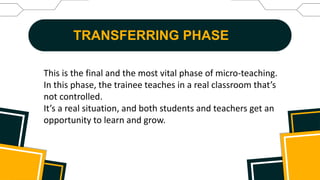 TRANSFERRING PHASE
This is the final and the most vital phase of micro-teaching.
In this phase, the trainee teaches in a real classroom that’s
not controlled.
It’s a real situation, and both students and teachers get an
opportunity to learn and grow.
 