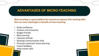 ADVANTAGES OF MICRO-TEACHING
Micro-teaching is a great platform for teachers to improve their teaching skills.
Here are some advantages or benefits of micro-teaching:
• Builds confidence
• Involves a lot of practice
• Budget-friendly
• More learning
• Improves attitude
• Develops communication skills
• Promotes systematic lesson planning
• Instant feedback
• Helps master skills
 