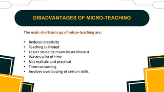 DISADVANTAGES OF MICRO-TEACHING
The main shortcomings of micro-teaching are:
• Reduces creativity
• Teaching is limited
• Lesser students mean lesser interest
• Wastes a lot of time
• Not realistic and practical
• Time-consuming
• Involves overlapping of certain skills
 