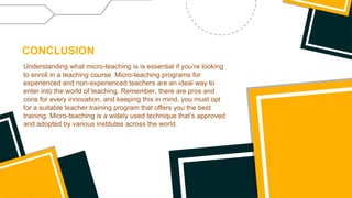 Understanding what micro-teaching is is essential if you’re looking
to enroll in a teaching course. Micro-teaching programs for
experienced and non-experienced teachers are an ideal way to
enter into the world of teaching. Remember, there are pros and
cons for every innovation, and keeping this in mind, you must opt
for a suitable teacher training program that offers you the best
training. Micro-teaching is a widely used technique that’s approved
and adopted by various institutes across the world.
CONCLUSION
 