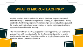 WHAT IS MICRO-TEACHING?
Aspiring teachers need to understand what is micro-teaching and the uses of
micro-teaching. As for the meaning of micro-teaching, it’s a process that’s widely
used in teacher training programs. Micro-teaching is an innovative technique used
for helping aspiring teachers, who are trained in training institutes and colleges,
acquire the desired skills for teaching.
The definition of micro-teaching is specialized training given to pupil teachers to
provide them with opportunities for the development and practice of specific
teaching skills. It’s a way of organizing teaching in its microform regarding time
duration, content covered and class size.
 