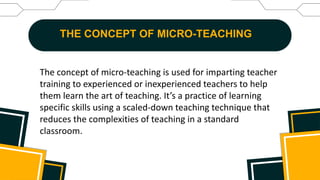THE CONCEPT OF MICRO-TEACHING
The concept of micro-teaching is used for imparting teacher
training to experienced or inexperienced teachers to help
them learn the art of teaching. It’s a practice of learning
specific skills using a scaled-down teaching technique that
reduces the complexities of teaching in a standard
classroom.
 