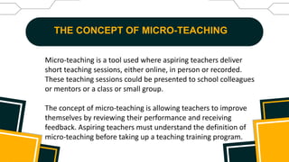 THE CONCEPT OF MICRO-TEACHING
Micro-teaching is a tool used where aspiring teachers deliver
short teaching sessions, either online, in person or recorded.
These teaching sessions could be presented to school colleagues
or mentors or a class or small group.
The concept of micro-teaching is allowing teachers to improve
themselves by reviewing their performance and receiving
feedback. Aspiring teachers must understand the definition of
micro-teaching before taking up a teaching training program.
 