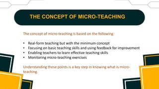 THE CONCEPT OF MICRO-TEACHING
The concept of micro-teaching is based on the following:
• Real-form teaching but with the minimum concept
• Focusing on basic teaching skills and using feedback for improvement
• Enabling teachers to learn effective teaching skills
• Monitoring micro-teaching exercises
Understanding these points is a key step in knowing what is micro-
teaching.
 