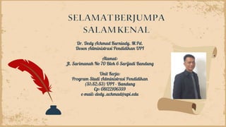 Dr. Dedy Achmad Kurniady, M.Pd.
Dosen Administrasi Pendidikan UPI
Alamat:
Jl. Sarimanah No 70 Blok 6 Sarijadi Bandung
Unit Kerja:
Program Studi Administrasi Pendidikan
(S1;S2;S3) UPI - Bandung
Cp: 08122106359
e-mail: dedy_achmad@upi.edu
 