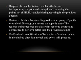 • Re-plan: the teacher trainee re-plans the lesson
incorporating the points of strength and removing the
points not skillfully handled during teaching in the previous
attempt.
• Re-teach: this involves teaching to the same group of pupils
or to the different group in case the topic is same.The
teacher trainee teaches the class with renewed courge and
confidence to perform better than the previous attempt
• Re-Feedback: modification of behavoiur of teacher trainee
in the desired direction in each and every skill practice.
 