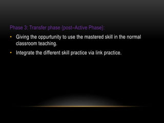 Phase 3: Transfer phase {post–Active Phase}:
• Giving the oppurtunity to use the mastered skill in the normal
classroom teaching.
• Integrate the different skill practice via link practice.
 