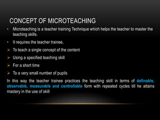 CONCEPT OF MICROTEACHING
• Microteaching is a teacher training Technique which helps the teacher to master the
teaching skills.
• It requires the teacher trainee,
 To teach a single concept of the content
 Using a specified teaching skill
 For a short time
 To a very small number of pupils
In this way the teacher trainee practices the teaching skill in terms of definable,
observable, measurable and controllable form with repeated cycles till he attains
mastery in the use of skill
 
