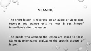 MEANING
• The short lesson is recorded on an audio or video tape
recorder and trainee gets to hear & see himself
immediately after the lesson.
• The pupils who attained the lesson are asked to fill in
rating questionnaires evaluating the specific aspects of
lesson.
Astha K. Patel
 