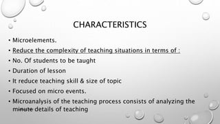 CHARACTERISTICS
• Microelements.
• Reduce the complexity of teaching situations in terms of :
• No. Of students to be taught
• Duration of lesson
• It reduce teaching skill & size of topic
• Focused on micro events.
• Microanalysis of the teaching process consists of analyzing the
minute details of teaching
Astha K. Patel
 