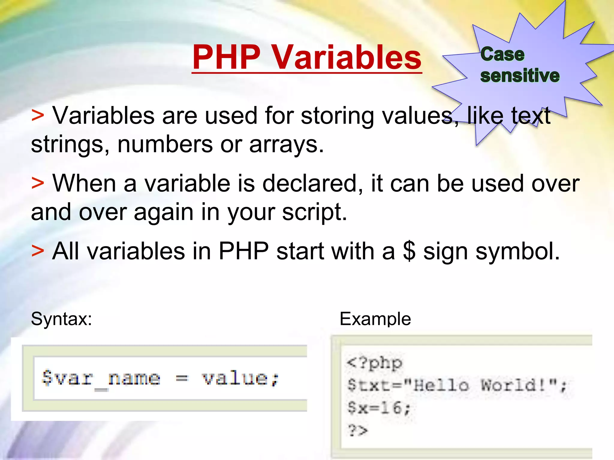 PHP Variables
> Variables are used for storing values, like text
strings, numbers or arrays.
> When a variable is declared, it can be used over
and over again in your script.
> All variables in PHP start with a $ sign symbol.
Syntax: Example
 