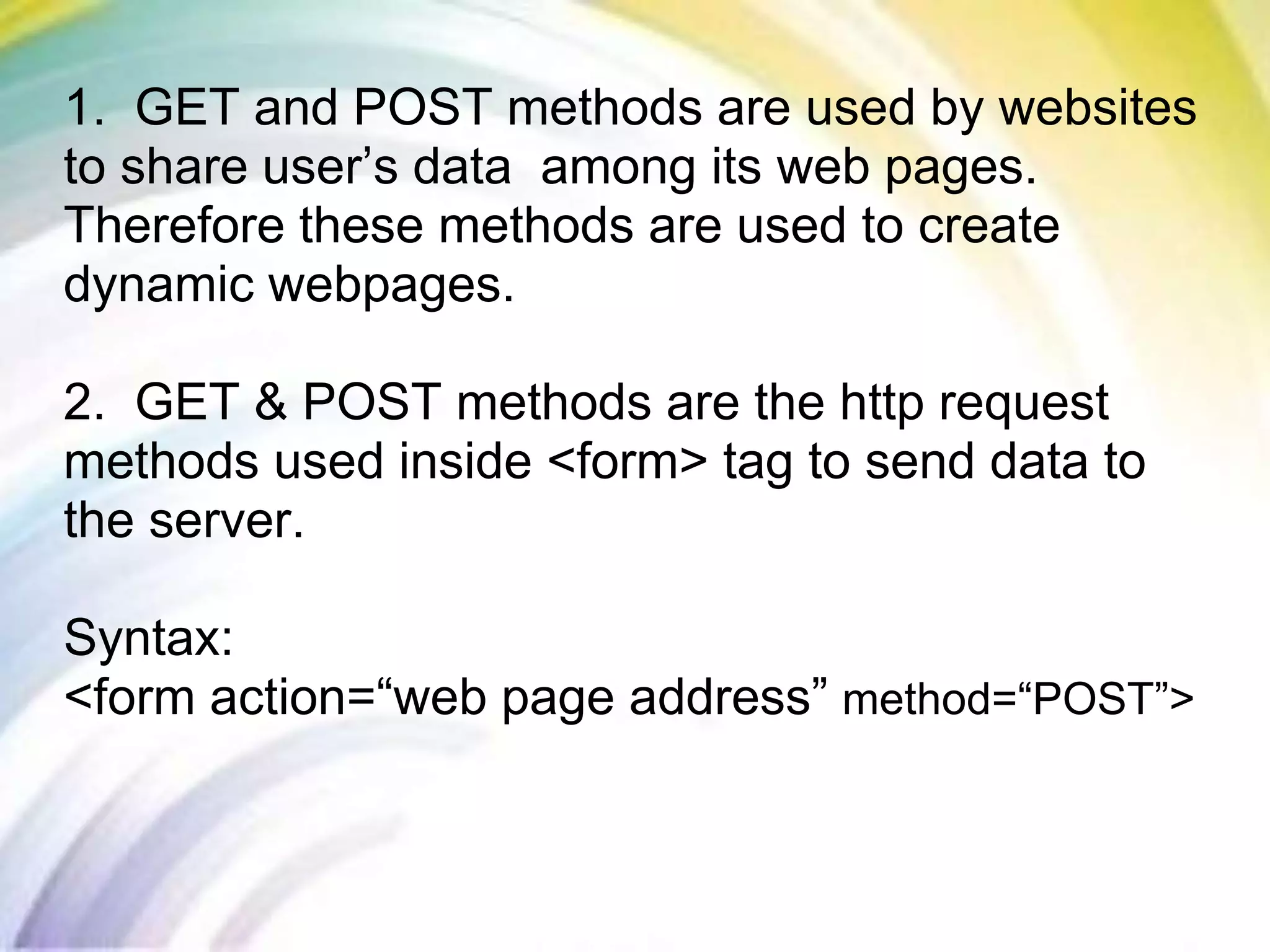 1. GET and POST methods are used by websites
to share user’s data among its web pages.
Therefore these methods are used to create
dynamic webpages.
2. GET & POST methods are the http request
methods used inside <form> tag to send data to
the server.
Syntax:
<form action=“web page address” method=“POST”>
 