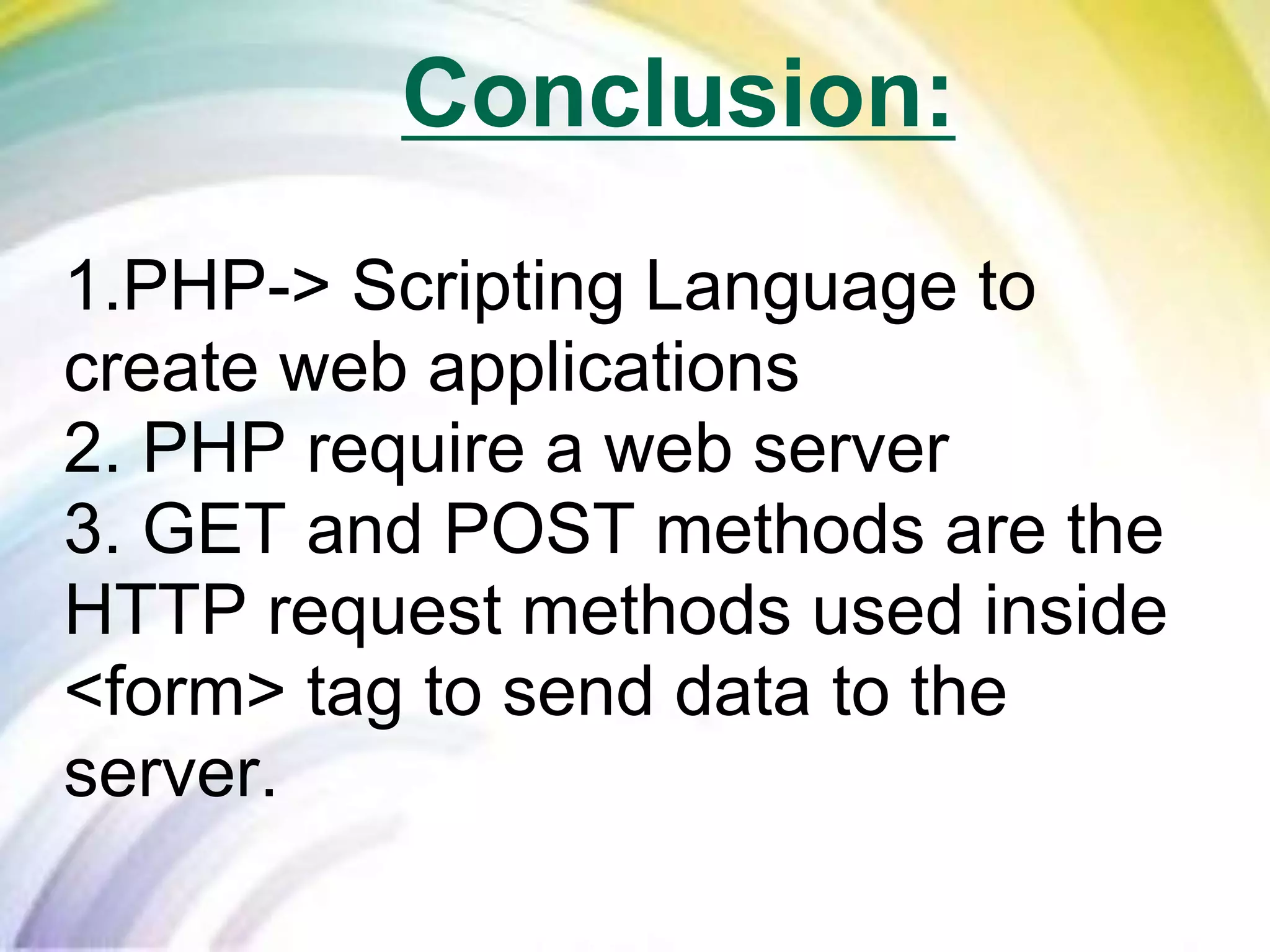 1.PHP-> Scripting Language to
create web applications
2. PHP require a web server
3. GET and POST methods are the
HTTP request methods used inside
<form> tag to send data to the
server.
Conclusion:
 